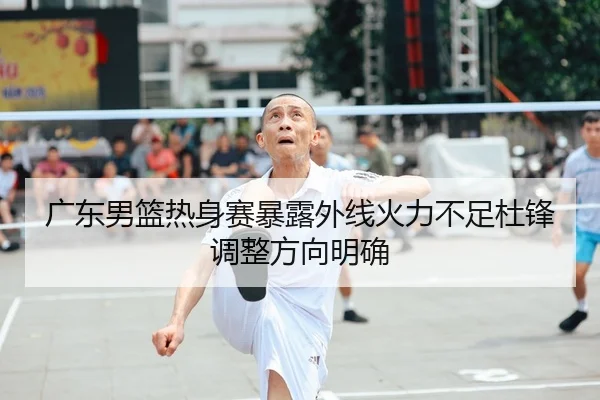 广东男篮热身赛暴露外线火力不足杜锋调整方向明确